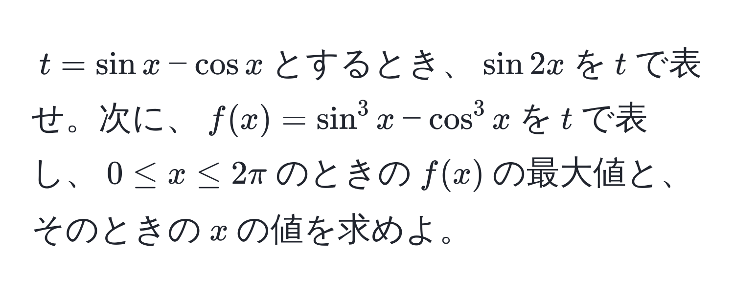 $t = sin x - cos x$とするとき、$sin 2x$を$t$で表せ。次に、$f(x) = sin^3 x - cos^3 x$を$t$で表し、$0 ≤ x ≤ 2π$のときの$f(x)$の最大値と、そのときの$x$の値を求めよ。