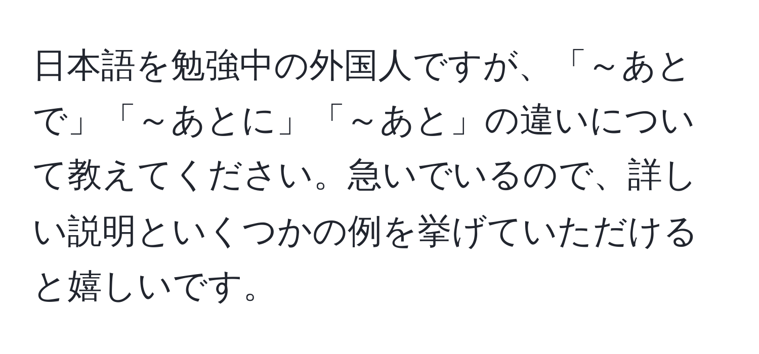 日本語を勉強中の外国人ですが、「～あとで」「～あとに」「～あと」の違いについて教えてください。急いでいるので、詳しい説明といくつかの例を挙げていただけると嬉しいです。