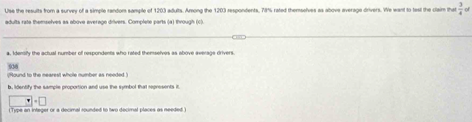 Use the results from a survey of a simple random sample of 1203 adults. Among the 1203 respondents, 78% rated themselves as above average drivers. We want to test the claim that  3/4  of 
adults rate themselves as above average drivers. Complete parts (a) through (c). 
a. Identify the actual number of respondents who rated themselves as above average drivers.
938
(Round to the nearest whole number as needed) 
b. Identify the sample proportion and use the symbol that represents it.
□ =□
(Type an integer or a decimal rounded to two decimal places as needed.)