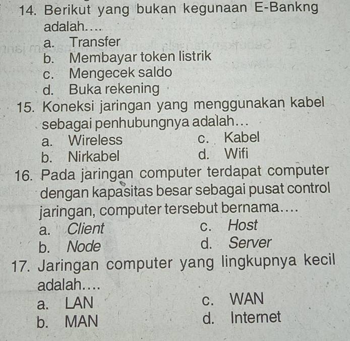 Berikut yang bukan kegunaan E-Bankng
adalah....
a. Transfer
b. Membayar token listrik
c. Mengecek saldo
d. Buka rekening
15. Koneksi jaringan yang menggunakan kabel
sebagai penhubungnya adalah...
a. Wireless c. Kabel
b. Nirkabel d. Wifi
16. Pada jaringan computer terdapat computer
dengan kapasitas besar sebagai pusat control
jaringan, computer tersebut bernama....
a. Client c. Host
b. Node d. Server
17. Jaringan computer yang lingkupnya kecil
adalah....
a. LAN c. WAN
b. MAN d. Internet