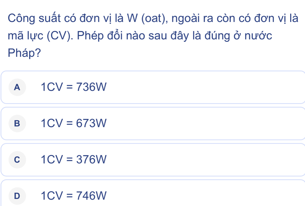 Công suất có đơn vị là W (oat), ngoài ra còn có đơn vị là
mã lực (CV). Phép đổi nào sau đây là đúng ở nước
Pháp?
A 1CV=736W
B 1CV=673W
C 1CV=376W
D 1CV=746W