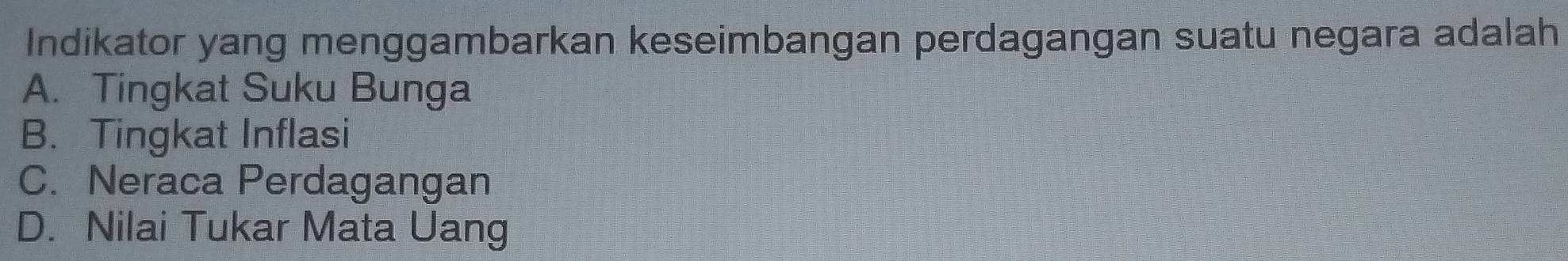 Indikator yang menggambarkan keseimbangan perdagangan suatu negara adalah
A. Tingkat Suku Bunga
B. Tingkat Inflasi
C. Neraca Perdagangan
D. Nilai Tukar Mata Uang
