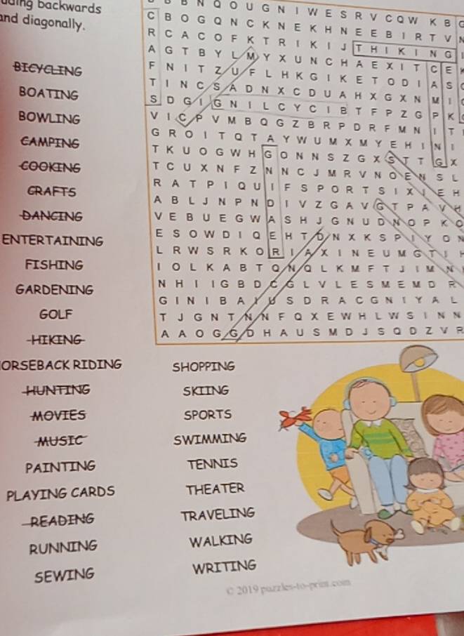 JB Νδo u g n i w e s r v cow κ в C 
buing backwards C BO G Q N C K N E K H N E E B I R T V 
and diagonally. R C A C O F K T R I Κ I J T H I K I N G | 
N 
A G T B Y L M Y X UN C H A E X I T CE  
BICYCLING F N I T Z U F L H K G I Κ E T Ο D ！ A S C 
T I N C Sá D N χ C D U A H X G χ Ν M 1 ( 
BOATING S D G iG nil cycib t F P Z g P K 
BOWLING V I C P V M B Q G Z b R P D R F M N IT I 
G r o I t qt a y w u m x m y e Hi 
1 
CAMPING T Κ U O G W H G O Ν N S Z G X S T T G X 
COOKING T C U X N F Z N Ν C J M R V Ν O E N S L 
R AT P I Q U I F S P OR T S I X I E H 
GRAFTS A B L J N P Ν D I V Z G A V G T P A V 。 
DANCING V E B U E G W A S H J G N U D N O P K O 
ENTERTAINING ε sοwрΙ οεнτόν χ κsρΙγον 
L RWS R KORIAXINE UM GT H 
FISHING I O L K A B T Q ΝQ L ΚM F T J I м N 
GARDENING N H I IG B D C G L V L E S M E M D R 
G I N I B A Y U SD R A C G N I Y A L 
GOLF T J G N T N N F Q X E W H L W S I N N 
-HIKING A A O G G D H A U S M D J S QD Z V R 
ORSEBACK RIDING SHOPPING 
HUNTING SKIING 
MOVIES SPORTS 
MUSIC SWIMMING 
PAINTING TENNIS 
PLAYING CARDS THEATER 
READING TRAVELING 
RUNNING WALKING 
SEWING WRITING 
C 2019 puzzles-to-print.com