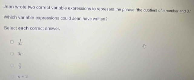 Jean wrote two correct variable expressions to represent the phrase “the quotient of a number and 3.”
Which variable expressions could Jean have written?
Select each correct answer.
 1/3n 
3n
 n/3 
n+3