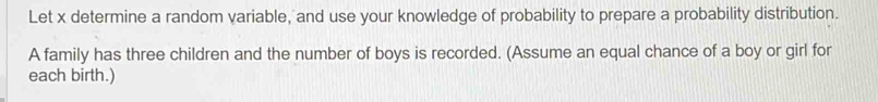 Let x determine a random variable, and use your knowledge of probability to prepare a probability distribution. 
A family has three children and the number of boys is recorded. (Assume an equal chance of a boy or girl for 
each birth.)