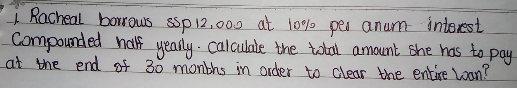 Racheal borrows sSp 12, 000 at 10% per anum interest 
compounded half yearly. calculate the total amount she has to pay 
at the end of 30 monbhs in order to clear the entire Loan?