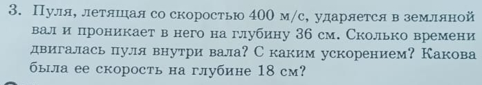 Пуля, летяшцая со скоростью 400 м/с, ударяется в земляной 
вал и проникает в него на глубину 36 см. Сколько времени 
двигалась пуля внутри вала? Скаким ускорением? Какова 
была ее скорость на глубине 18 см?