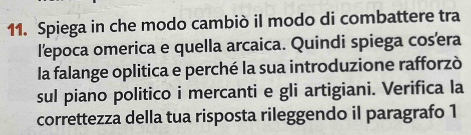 Spiega in che modo cambiò il modo di combattere tra 
lepoca omerica e quella arcaica. Quindi spiega cosera 
la falange oplitica e perché la sua introduzione rafforzò 
sul piano politico i mercanti e gli artigiani. Verifica la 
correttezza della tua risposta rileggendo il paragrafo 1