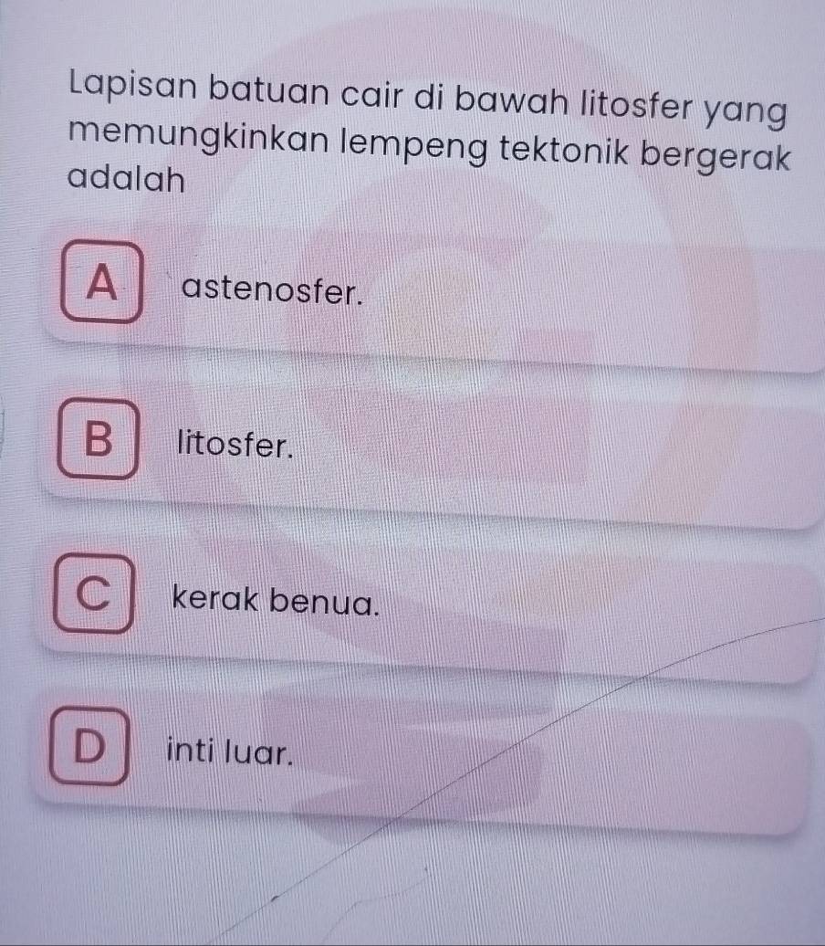 Lapisan batuan cair di bawah litosfer yang
memungkinkan lempeng tektonik bergerak
adalah
A astenosfer.
B litosfer.
kerak benua.
inti luar.