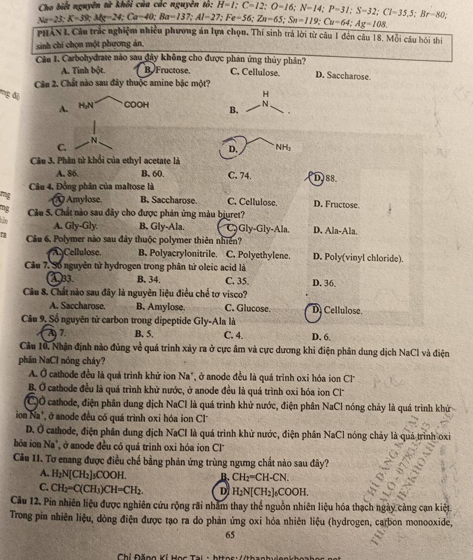 Cho biết nguyên tử khối của các nguyên tố: H=1;C=12;O=16;N=14;P=31;S=32;Cl=35,5;Br=80;
Na=23:K=39;Mg=24;Ca=40;Ba=137;Al=27;Fe=56;Zn=65;Sn=119;Cu=64;Ag=108.
PHAN I. Câu trắc nghiệm nhiều phương án lựa chọn, Thí sinh trả lời từ câu 1 đền câu 18. Mỗi câu hỏi thí
sinh chí chọn một phương ản.
Cầu I. Carbohydrate nào sau đây không cho được phản ứng thủy phân?
A. Tình bột. B Fructose. C. Cellulose. D. Saccharose.
Cầu 2. Chất nào sau đây thuộc amine bậc một?
ng độ H by COOH
A.
B. .
N
C.
D. NH_2
Câu 3. Phân tử khối của ethyl acetate là
A. 86. B. 60. C. 74. D.88.
Câu 4. Đồng phân của maltose là
rg A Amylose. B. Saccharose. C. Cellulose. D. Fructose.
mg Câu 5. Chất nào sau đây cho được phản ứng màu bjuret?
him A. Gly-Gly. B. Gly-Ala. C Gly-Gly-Ala. D. Ala-Ala.
ra Cầâu 6. Polymer nào sau đây thuộc polymer thiên nhiên?
A. Cellulose. B. Polyacrylonitrile. C. Polyethylene. D. Poly(vinyl chloride).
Câu 7. Số nguyên tử hydrogen trong phân tử oleic acid là
A33. B. 34. C. 35. D. 36.
Câu 8. Chất nào sau đây là nguyên liệu điều chế tơ visco?
A. Saccharose. B. Amylose. C. Glucose. D. Cellulose.
Câu 9. Số nguyên tử carbon trong dipeptide Gly-Ala là
7. B. 5. C. 4. D. 6.
Câu 10. Nhận định nào đủng về quả trình xảy ra ở cực âm và cực dương khi điện phân dung dịch NaCl và điện
phân NaCl nóng chảy?
A. Ở cathode đều là quá trình khử ion Na*, ở anode đều là quá trình oxi hóa ion Cl*
B. Ở cathode đều là quá trình khử nước, ở anode đều là quá trình oxi hóa ion Cl'
(C)Ở cathode, điện phân dung dịch NaCl là quá trình khử nước, điện phân NaCl nóng chảy là quá trình khử
ion Na*, ở anode đều có quá trình oxi hóa ion Cl
D. Ở cathode, điện phân dung dịch NaCI là quá trình khử nước, điện phân NaCl nóng chảy là quá trình oxi
hỏa ion Na*, ở anode đều có quá trình oxi hóa ion Cl
Câu 11. Tơ enang được điều chế bằng phản ứng trùng ngưng chất nào sau đây?
A. H_2N[CH_2]_5COOH.
B. CH_2=CH-CN.
C. CH_2=C(CH_3)CH=CH_2.
D H_2N[CH_2]_6COOH.
Câu 12. Pin nhiên liệu được nghiên cứu rộng rãi nhằm thay thế nguồn nhiên liệu hóa thạch ngày càng cạn kiệt.
Trong pin nhiên liệu, dòng điện được tạo ra do phản ứng oxi hỏa nhiên liệu (hydrogen, carbon monooxide,
65
Chí Đặng Kí Học Tài · https://thanhvienkho