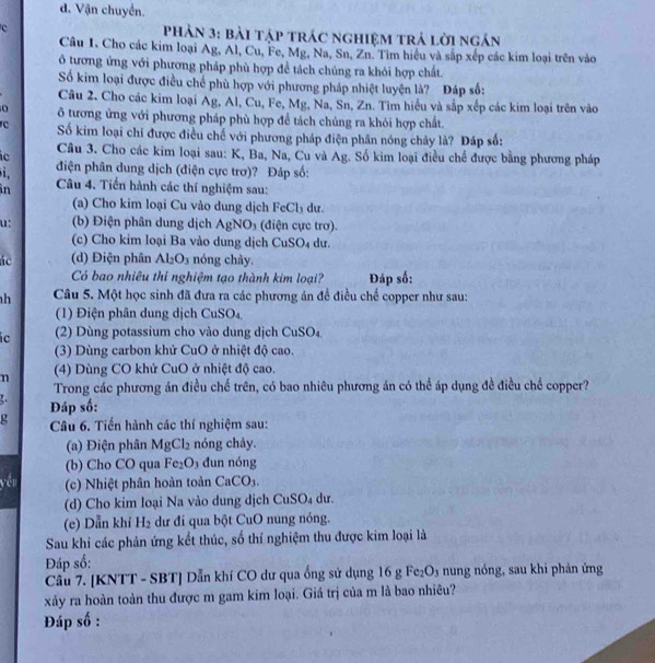 d. Vận chuyển.
C  Phản 3: bài tập trác nghiệm trả lời ngán
Câu I, Cho các kim loại Ag, Al, Cu, Fe, Mg, Na, Sn, Zn. Tim hiểu và sắp xếp các kim loại trên vào
ô tương ứng với phương pháp phù hợp để tách chúng ra khỏi hợp chất.
Số kim loại được điều chế phù hợp với phương pháp nhiệt luyện là? Đáp số:
Câu 2. Cho các kim loại Ag, Al, Cu, Fe, Mg, Na, Sn, Zn. Tìm hiệu và sắp xếp các kim loại trên vào
ô tương ứng với phương pháp phù hợp đề tách chúng ra khỏi hợp chất.
c Số kim loại chí được điều chế với phương pháp điện phân nóng chảy là? Đáp số:
ic Câu 3. Cho các kim loại sau: K, Ba, Na, Cu và Ag. Số kim loại điều chế được bằng phương pháp
i. điện phân dung dịch (điện cực trơ)? Đáp số:
in  Câu 4. Tiến hành các thí nghiệm sau:
(a) Cho kim loại Cu vào dung dịch FeCl₃ dư.
u: (b) Điện phân dung dịch AgNO_3 (điện cực trơ).
(c) Cho kim loại Ba vào dung dịch CuSO_4 du.
ác (d) Điện phân Al_2O_3 nóng chày.
Có bao nhiêu thi nghiệm tạo thành kim loại? Đáp số:
h Câu 5. Một học sinh đã đưa ra các phương án để điều chế copper như sau:
(1) Điện phân dung dịch CuSO₄
ic (2) Dùng potassium cho vào dung dịch CuSO_4
(3) Dùng carbon khử CuO ở nhiệt độ cao.
n (4) Dùng CO khử CuO ở nhiệt độ cao.
Trong các phương án điều chế trên, có bao nhiêu phương án có thể áp dụng đề điều chế copper?
4 Đáp số:
g  Câu 6. Tiến hành các thí nghiệm sau:
(a) Điện phân N N Cl_2 nóng chảy.
Mg
(b) Cho CO qua Fe_2O 3 đun nóng
yến (c) Nhiệt phân hoàn toàn CaCO_3.
(d) Cho kim loại Na vào dung dịch CuSO₄ dư.
(e) Dẫn khí H_2 dư đi qua bột CuO nung nóng.
Sau khi các phản ứng kết thúc, số thí nghiệm thu được kim loại là
Đáp số:
Cầu 7. [KNTT - SBT] Dẫn khí CO dư qua ống sử dụng 16 g Fe₂O₃ nung nóng, sau khi phản ứng
xảy ra hoàn toàn thu được m gam kim loại. Giá trị của m là bao nhiêu?
Đáp số :