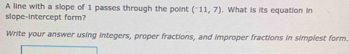 A line with a slope of 1 passes through the point (^-11,7). What is its equation in 
slope-intercept form? 
Write your answer using integers, proper fractions, and improper fractions in simplest form.