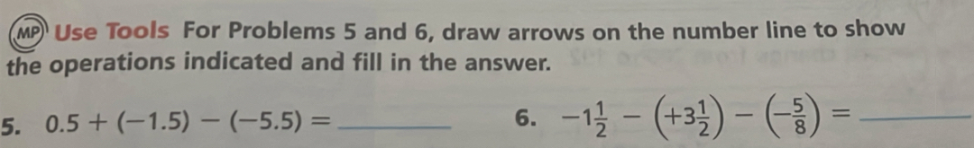 MP Use Tools For Problems 5 and 6, draw arrows on the number line to show 
the operations indicated and fill in the answer. 
5. 0.5+(-1.5)-(-5.5)= _ 
6. -1 1/2 -(+3 1/2 )-(- 5/8 )= _