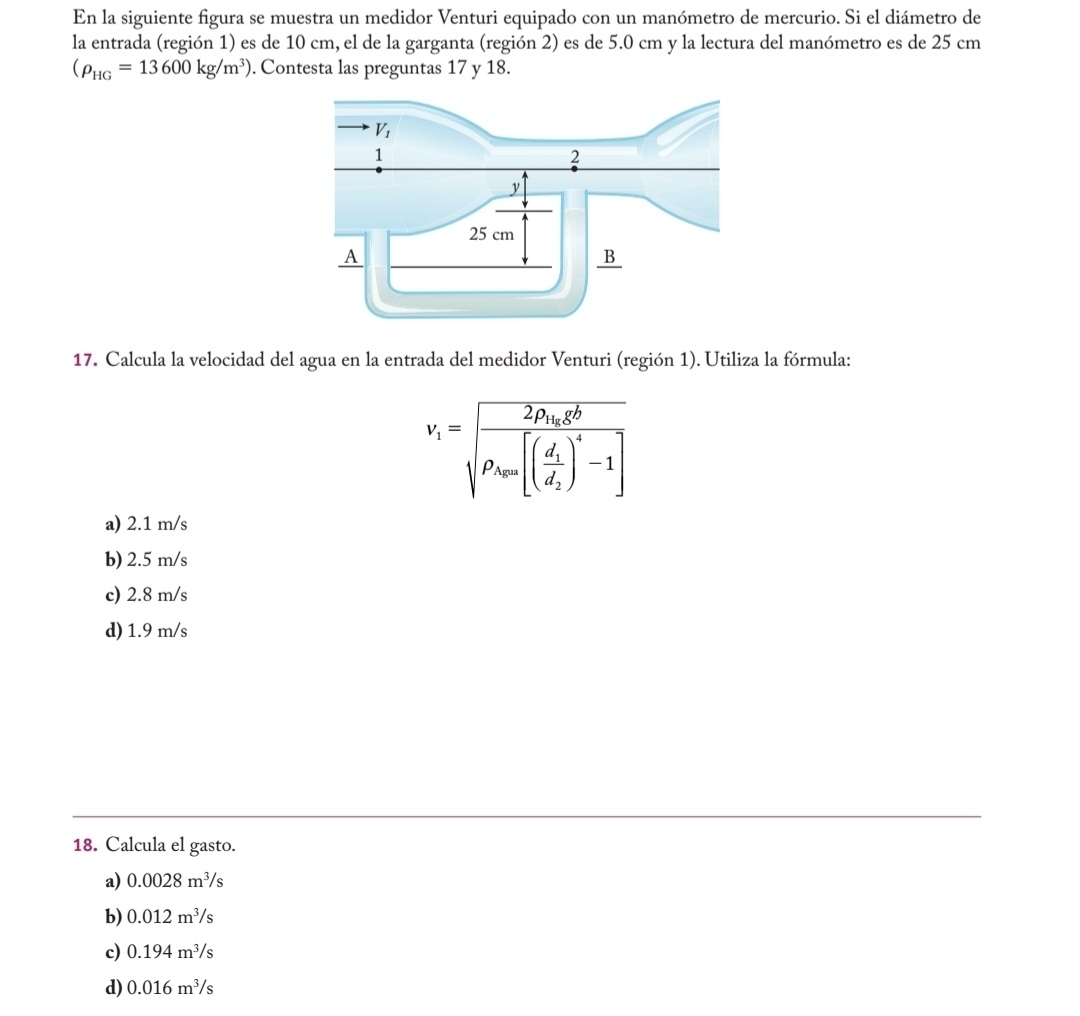 En la siguiente figura se muestra un medidor Venturi equipado con un manómetro de mercurio. Si el diámetro de
la entrada (región 1) es de 10 cm, el de la garganta (región 2) es de 5.0 cm y la lectura del manómetro es de 25 cm
(rho _HG=13600kg/m^3). Contesta las preguntas 17 y 18.
17. Calcula la velocidad del agua en la entrada del medidor Venturi (región 1). Utiliza la fórmula:
v_i=sqrt(frac 2p_ick^2)rho _j[(frac d_1d_2)^4-1]
a) 2.1 m/s
b) 2.5 m/s
c) 2.8 m/s
d) 1.9 m/s
18. Calcula el gasto.
a) 0.0028m^3/s
b) 0.012m^3/s
c) 0.194m^3/s
d) 0.016m^3/s