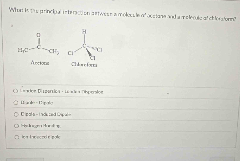 What is the principal interaction between a molecule of acetone and a molecule of chloroform?
H_3C-C-CH_3
Acetone Chloroform
London Dispersion - London Dispersion
Dipole - Dipole
Dipole - Induced Dipole
Hydrogen Bonding
Ion-Induced dipole