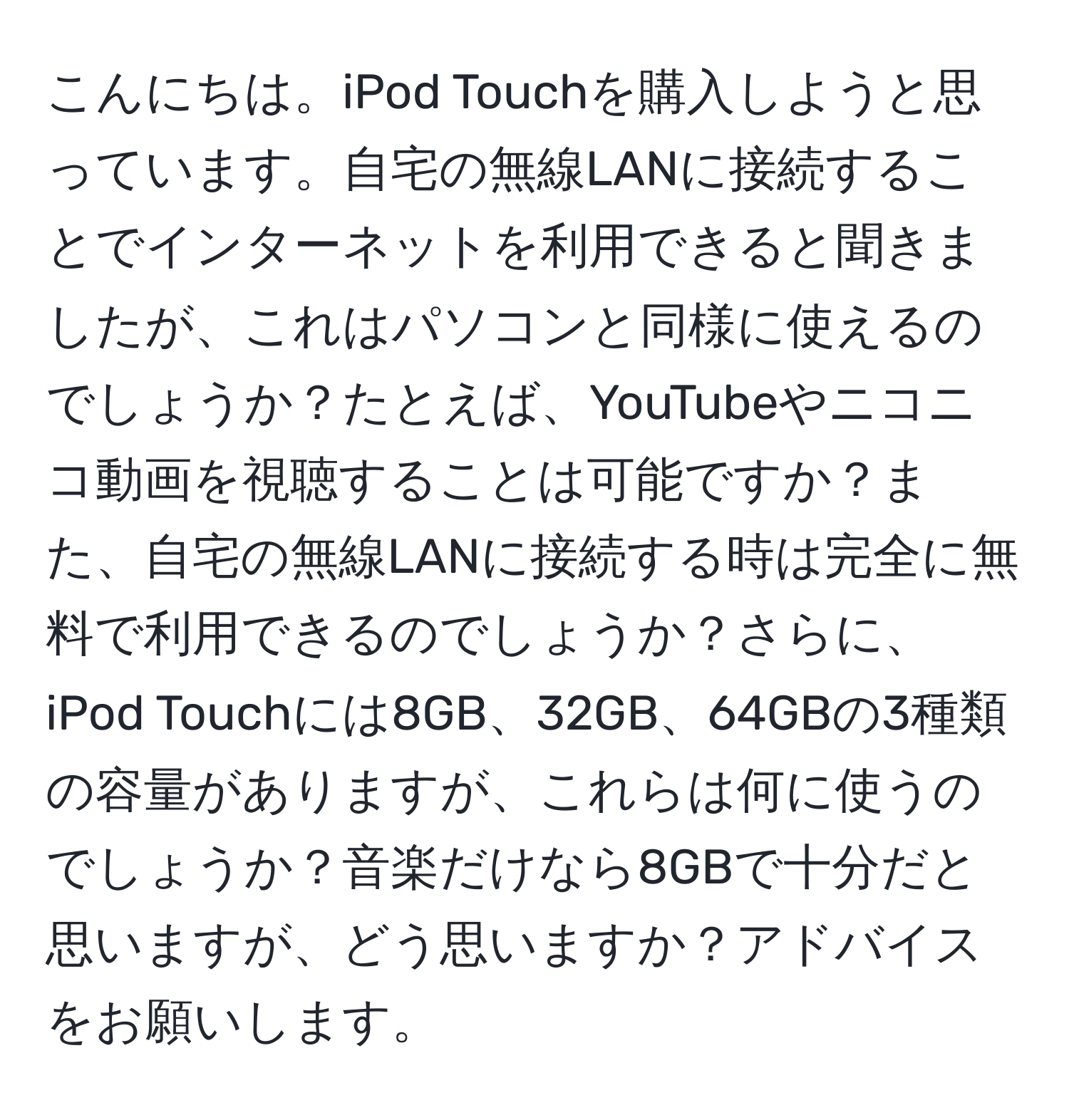 こんにちは。iPod Touchを購入しようと思っています。自宅の無線LANに接続することでインターネットを利用できると聞きましたが、これはパソコンと同様に使えるのでしょうか？たとえば、YouTubeやニコニコ動画を視聴することは可能ですか？また、自宅の無線LANに接続する時は完全に無料で利用できるのでしょうか？さらに、iPod Touchには8GB、32GB、64GBの3種類の容量がありますが、これらは何に使うのでしょうか？音楽だけなら8GBで十分だと思いますが、どう思いますか？アドバイスをお願いします。