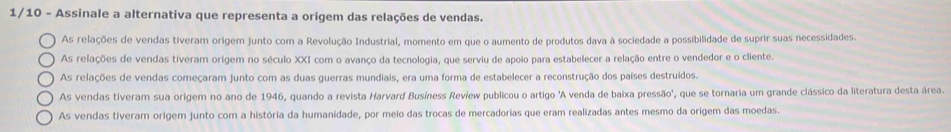 1/10 - Assinale a alternativa que representa a origem das relações de vendas.
As relações de vendas tiveram origem junto com a Revolução Industrial, momento em que o aumento de produtos dava à sociedade a possibilidade de suprir suas necessidades.
As relações de vendas tiveram origem no século XXI com o avanço da tecnologia, que serviu de apoio para estabelecer a relação entre o vendedor e o cliente.
As relações de vendas começaram junto com as duas guerras mundiais, era uma forma de estabelecer a reconstrução dos países destruídos.
As vendas tiveram sua origem no ano de 1946, quando a revista Harvard Busíness Revíew publicou o artigo 'A venda de baixa pressão', que se tornaria um grande clássico da literatura desta área.
As vendas tiveram origem junto com a história da humanidade, por meio das trocas de mercadorias que eram realizadas antes mesmo da origem das moedas.