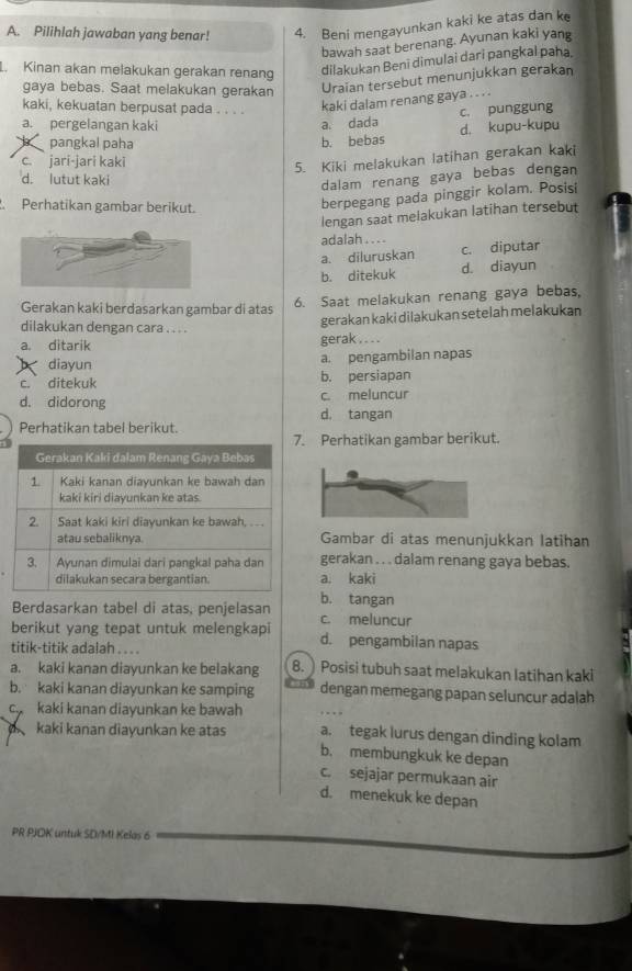 Pilihlah jawaban yang benar! 4. Beni mengayunkan kaki ke atas dan k
bawah saat berenang. Ayunan kaki yang
L. Kinan akan melakukan gerakan renang dilakukan Benī dimulai dari pangkal paha.
gaya bebas. Saat melakukan gerakan Uraian tersebut menunjukkan gerakan
kaki, kekuatan berpusat pada . . . .
kaki dalam renang gaya .. . .
c. punggung
a. pergelangan kaki a. dada d. kupu-kupu
pangkal paha b. bebas
c. jari-jari kaki
5. Kiki melakukan latihan gerakan kaki
d. lutut kaki
dalam renang gaya bebas dengan
Perhatikan gambar berikut.
berpegang pada pinggir kolam. Posisi
lengan saat melakukan latihan tersebut
adalah . .. .
a. diluruskan c. diputar
b. ditekuk d. diayun
Gerakan kaki berdasarkan gambar di atas
6. Saat melakukan renang gaya bebas,
dilakukan dengan cara . . . .
gerakan kaki dilakukan setelah melakukan
a. ditarik gerak .. . .
diayun a. pengambilan napas
c. ditekuk b. persiapan
d. didorong c. meluncur
d. tangan
Perhatikan tabel berikut.
. Perhatikan gambar berikut.
Gambar di atas menunjukkan latihan
gerakan . . . dalam renang gaya bebas.
a. kaki
b. tangan
Berdasarkan tabel di atas, penjelasan c. meluncur
berikut yang tepat untuk melengkapi d. pengambilan napas
titik-titik adalah .. . .
a. kaki kanan diayunkan ke belakang 8. ) Posisi tubuh saat melakukan latihan kaki
b. kaki kanan diayunkan ke samping dengan memegang papan seluncur adalah
c kaki kanan diayunkan ke bawah a. tegak lurus dengan dinding kolam
kaki kanan diayunkan ke atas b. membungkuk ke depan
c. sejajar permukaan air
d. menekuk ke depan
PR PJOK untuk SD/MI Kelas 6