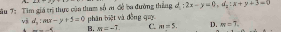 2x+3y
âu 7: Tìm giá trị thực của tham số m đề ba đường thắng d_1:2x-y=0, d_2:x+y+3=0
và d_3:mx-y+5=0 phân biệt và đồng quy.
A m=-5 B. m=-7. C. m=5. D. m=7.