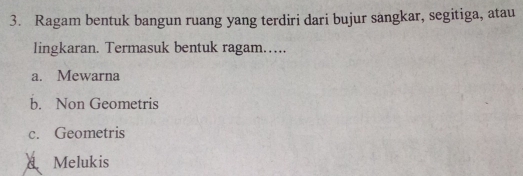 Ragam bentuk bangun ruang yang terdiri dari bujur sangkar, segitiga, atau
lingkaran. Termasuk bentuk ragam…….
a. Mewarna
b. Non Geometris
c. Geometris
A Melukis