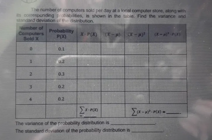 The number of computers sold per day at a local computer store, along with 
its corresponding probabilities, is shown in the table. Find the variance and 
The variance of the probability distribution is_ 
The standard deviation of the probability distribution is_ 
Table 1: []