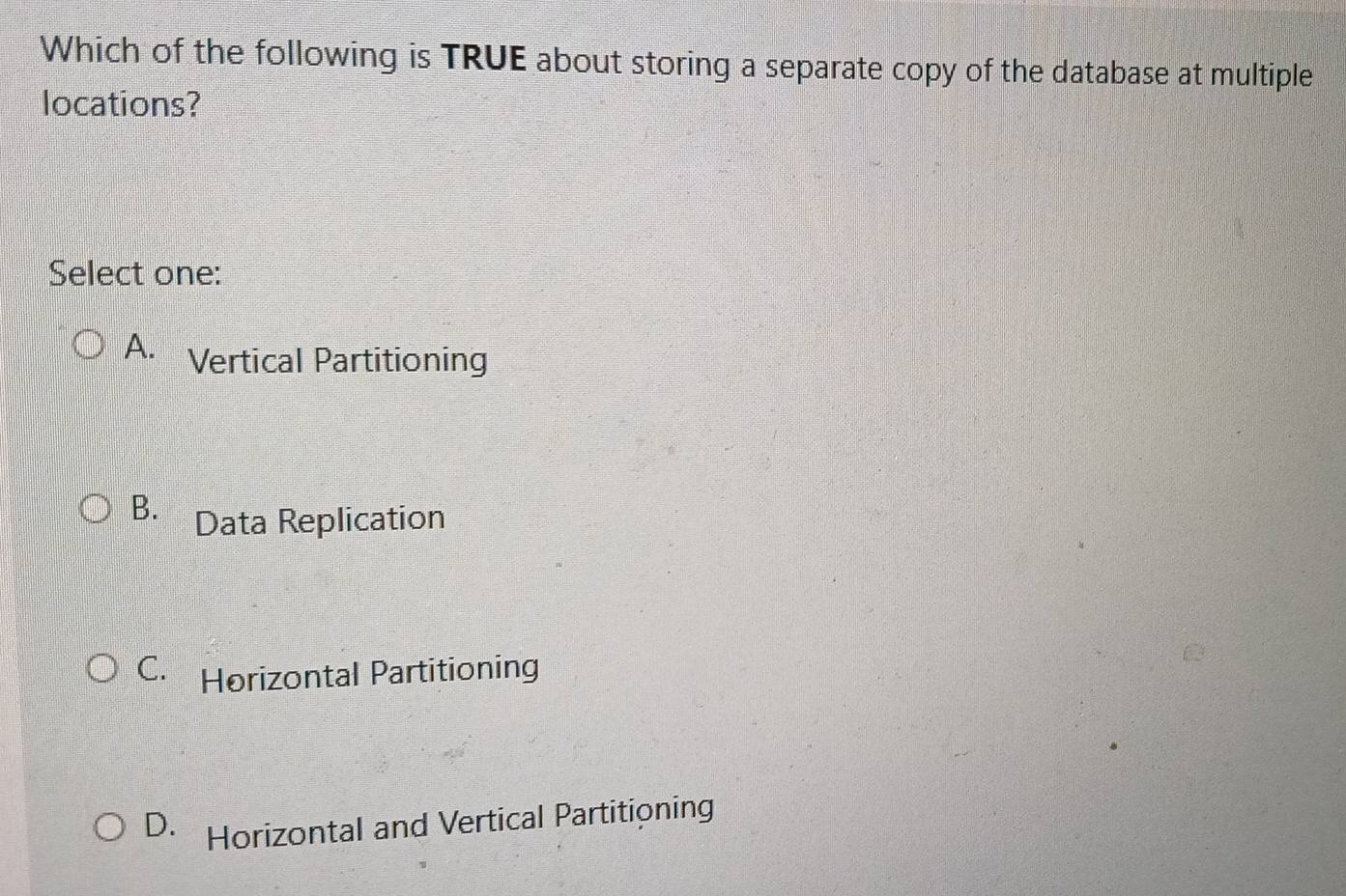 Which of the following is TRUE about storing a separate copy of the database at multiple
locations?
Select one:
A. Vertical Partitioning
B. Data Replication
C. Horizontal Partitioning
D. Horizontal and Vertical Partitioning