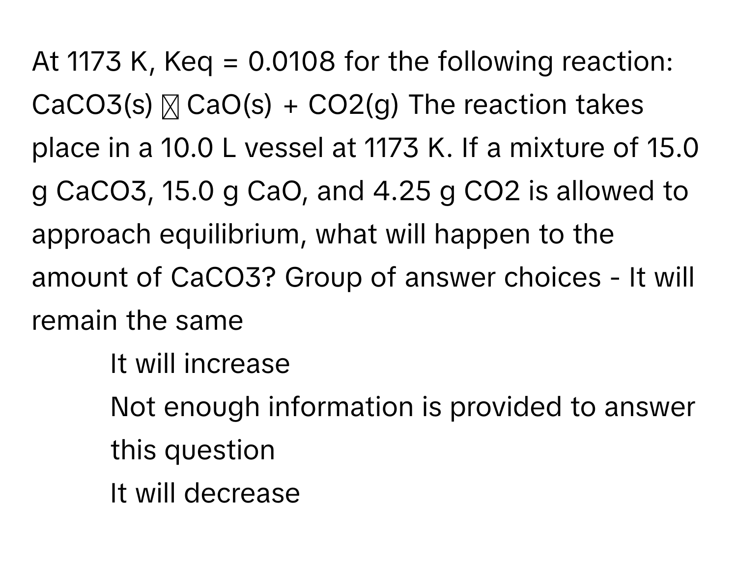 At 1173 K, Keq = 0.0108 for the following reaction: CaCO3(s) ⇄ CaO(s) + CO2(g) The reaction takes place in a 10.0 L vessel at 1173 K. If a mixture of 15.0 g CaCO3, 15.0 g CaO, and 4.25 g CO2 is allowed to approach equilibrium, what will happen to the amount of CaCO3? Group of answer choices   - It will remain the same 
- It will increase 
- Not enough information is provided to answer this question 
- It will decrease