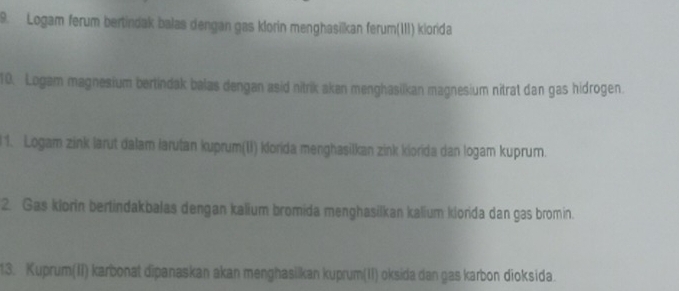 Logam ferum bertindak balas dengan gas klorin menghasīïkan ferum(III) kiorida 
10. Logam magnesium bertindak balas dengan asid nitrik akan menghasilkan magnesium nitrat dan gas hidrogen. 
1. Logam zink larut dalam larutan kuprum(II) klorida menghasilkan zink kiorida dan logam kuprum. 
2. Gas klorin bertindakbalas dengan kalium bromida menghasilkan kalium kiorida dan gas bromin. 
13. Kuprum(II) karbonat dipanaskan akan menghasilkan kuprum(II) oksida dan gas karbon dioksida.