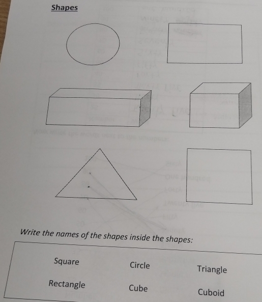 Shapes 
Write the names of the shapes inside the shapes: 
Square Circle Triangle 
Rectangle Cube Cuboid