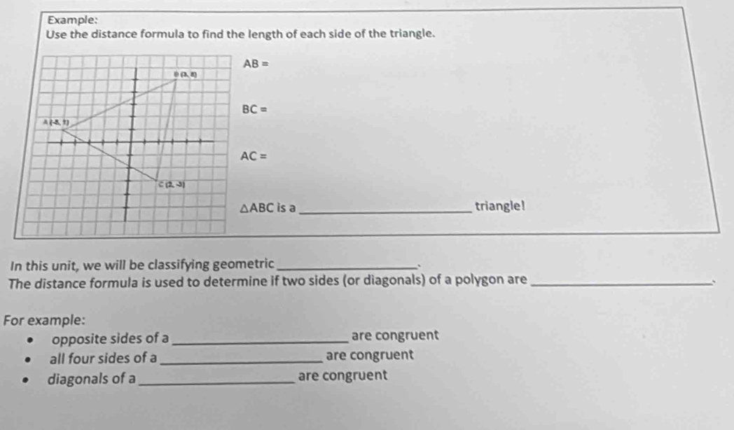 Example:
Use the distance formula to find the length of each side of the triangle.
AB=
BC=
AC=
△ ABC is a_ triangle!
_
_
In this unit, we will be classifying geometric_
The distance formula is used to determine if two sides (or diagonals) of a polygon are_ 、
For example:
opposite sides of a_ are congruent
all four sides of a_ are congruent
diagonals of a_ are congruent