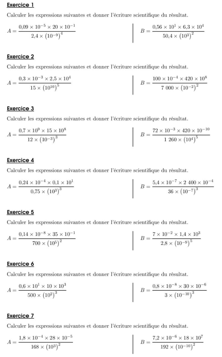 Calculer les expressions suivantes et donner l'écriture scientifique du résultat.
A=frac 0.09* 10^(-5)* 20* 10^(-1)2,4* (10^(-9))^4
B=frac 0.56* 10^1* 6.3* 10^450,4* (10^3)^2
Exercice 2
Calculer les expressions suivantes et donner l'écriture scientifique du résultat.
A=frac 0.3* 10^(-3)* 2.5* 10^415* (10^(10))^5
B=frac 100* 10^(-4)* 420* 10^87000* (10^(-2))^2
Exercice 3
Calculer les expressions suivantes et donner l'écriture scientifique du résultat.
A=frac 0.7* 10^9* 15* 10^812* (10^(-3))^3
B=frac 72* 10^(-3)* 420* 10^(-10)1260* (10^4)^5
Exercice 4
Calculer les expressions suivantes et donner l'écriture scientifique du résultat.
A=frac 0.24* 10^(-4)* 0.1* 10^10.75* (10^3)^3
B=frac 5,4* 10^(-7)* 2400* 10^(-4)36* (10^(-7))^3
Exercice 5
Calculer les expressions suivantes et donner l'écriture scientifique du résultat.
A=frac 0.14* 10^(-8)* 35* 10^(-1)700* (10^5)^2
B=frac 7* 10^(-2)* 1.4* 10^32.8* (10^(-9))^5
Exercice 6
Calculer les expressions suivantes et donner l'écriture scientifique du résultat.
A=frac 0.6* 10^1* 10* 10^3500* (10^2)^3
B=frac 0.8* 10^(-8)* 30* 10^(-6)3* (10^(-10))^3
Exercice 7
Calculer les expressions suivantes et donner l'écriture scientifique du résultat.
A=frac 1.8* 10^(-4)* 28* 10^(-5)168* (10^3)^2
B=frac 7.2* 10^(-6)* 18* 10^7192* (10^(-10))^2