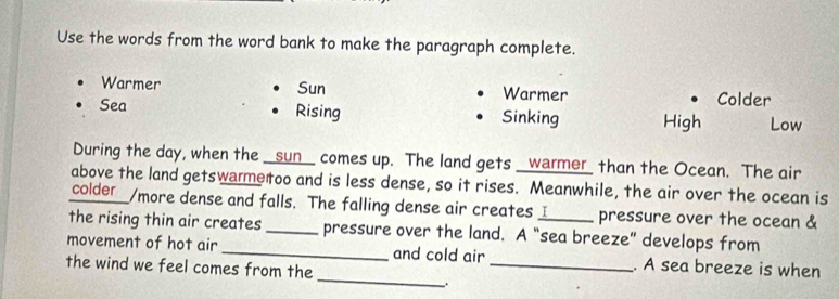 Use the words from the word bank to make the paragraph complete.
Warmer Sun Warmer Colder
Sea Rising Sinking High Low
During the day, when the _sun_ comes up. The land gets _warmer_ than the Ocean. The air
above the land getswammetoo and is less dense, so it rises. Meanwhile, the air over the ocean is
colder_/more dense and falls. The falling dense air creates _ pressure over the ocean &
the rising thin air creates _pressure over the land. A “sea breeze” develops from
_
movement of hot air _and cold air _. A sea breeze is when
the wind we feel comes from the