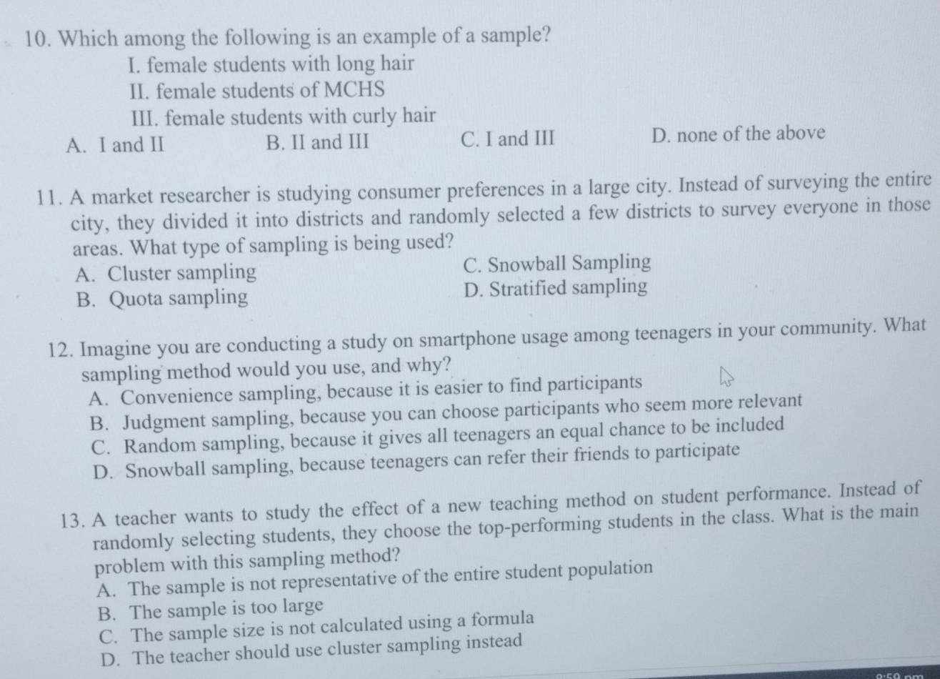 Which among the following is an example of a sample?
I. female students with long hair
II. female students of MCHS
III. female students with curly hair
A. I and II B. II and III C. I and III D. none of the above
11. A market researcher is studying consumer preferences in a large city. Instead of surveying the entire
city, they divided it into districts and randomly selected a few districts to survey everyone in those
areas. What type of sampling is being used?
A. Cluster sampling C. Snowball Sampling
B. Quota sampling D. Stratified sampling
12. Imagine you are conducting a study on smartphone usage among teenagers in your community. What
sampling method would you use, and why?
A. Convenience sampling, because it is easier to find participants
B. Judgment sampling, because you can choose participants who seem more relevant
C. Random sampling, because it gives all teenagers an equal chance to be included
D. Snowball sampling, because teenagers can refer their friends to participate
13. A teacher wants to study the effect of a new teaching method on student performance. Instead of
randomly selecting students, they choose the top-performing students in the class. What is the main
problem with this sampling method?
A. The sample is not representative of the entire student population
B. The sample is too large
C. The sample size is not calculated using a formula
D. The teacher should use cluster sampling instead
0·5ª nm