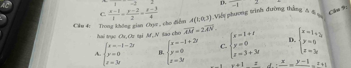 AC
A. 1-2 2 D. -1 L
C.  (x-1)/1 = (y-2)/2 = (z-3)/4 
qua
Câu 4: Trong không gian Oxyz , cho điểm A(1;0;3).Viết phương trình đường thẳng △ G_i Câu 9:
hai trục Ox, Oz tại M, N sao cho vector AM=2vector AN.
A. beginarrayl x=-1-2t y=0 z=3tendarray. B. beginarrayl x=-1+2i y=0 z=3iendarray. C. beginarrayl x=1+t y=0 z=3+3tendarray. D. beginarrayl x=1+2_t y=0 z=3tendarray.
1 y+1_ zd:d:frac x= frac y-1=frac z+1