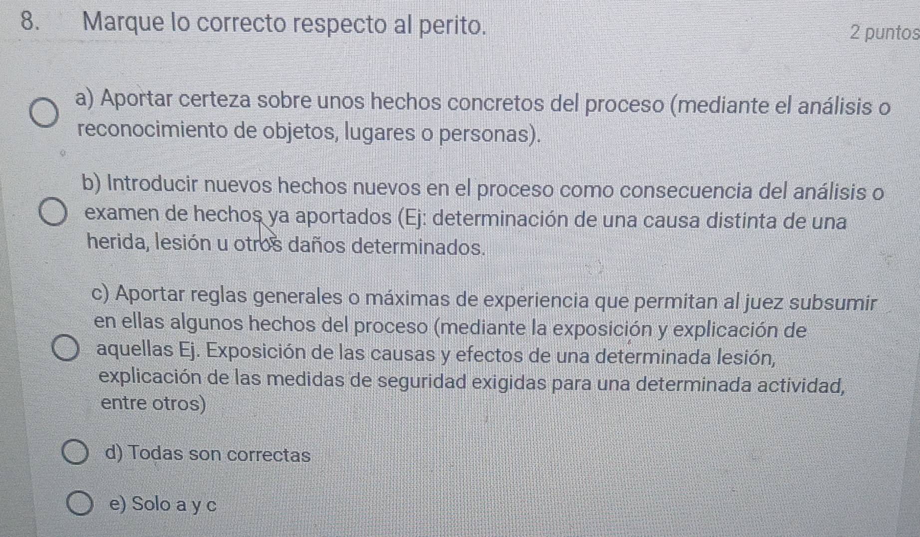 Marque lo correcto respecto al perito.
2 puntos
a) Aportar certeza sobre unos hechos concretos del proceso (mediante el análisis o
reconocimiento de objetos, lugares o personas).
b) Introducir nuevos hechos nuevos en el proceso como consecuencia del análisis o
examen de hechos ya aportados (Ej: determinación de una causa distinta de una
herida, lesión u otros daños determinados.
c) Aportar reglas generales o máximas de experiencia que permitan al juez subsumir
en ellas algunos hechos del proceso (mediante la exposición y explicación de
aquellas Ej. Exposición de las causas y efectos de una determinada lesión,
explicación de las medidas de seguridad exigidas para una determinada actividad,
entre otros)
d) Todas son correctas
e) Solo a y c