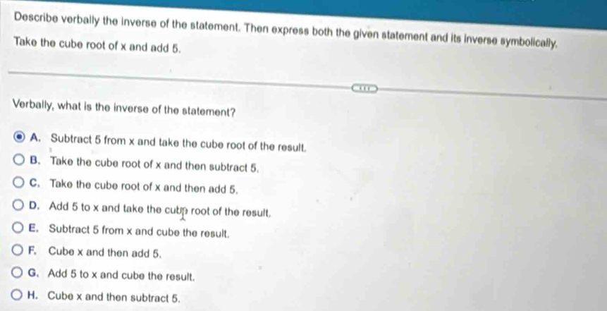 Describe verbally the inverse of the statement. Then express both the given statement and its inverse symbolically,
Take the cube root of x and add 5.
Verbally, what is the inverse of the statement?
A. Subtract 5 from x and take the cube root of the result.
B. Take the cube root of x and then subtract 5.
C. Take the cube root of x and then add 5.
D. Add 5 to x and take the cubp root of the result.
E. Subtract 5 from x and cube the result.
F. Cube x and then add 5.
G. Add 5 to x and cube the result.
H. Cube x and then subtract 5.