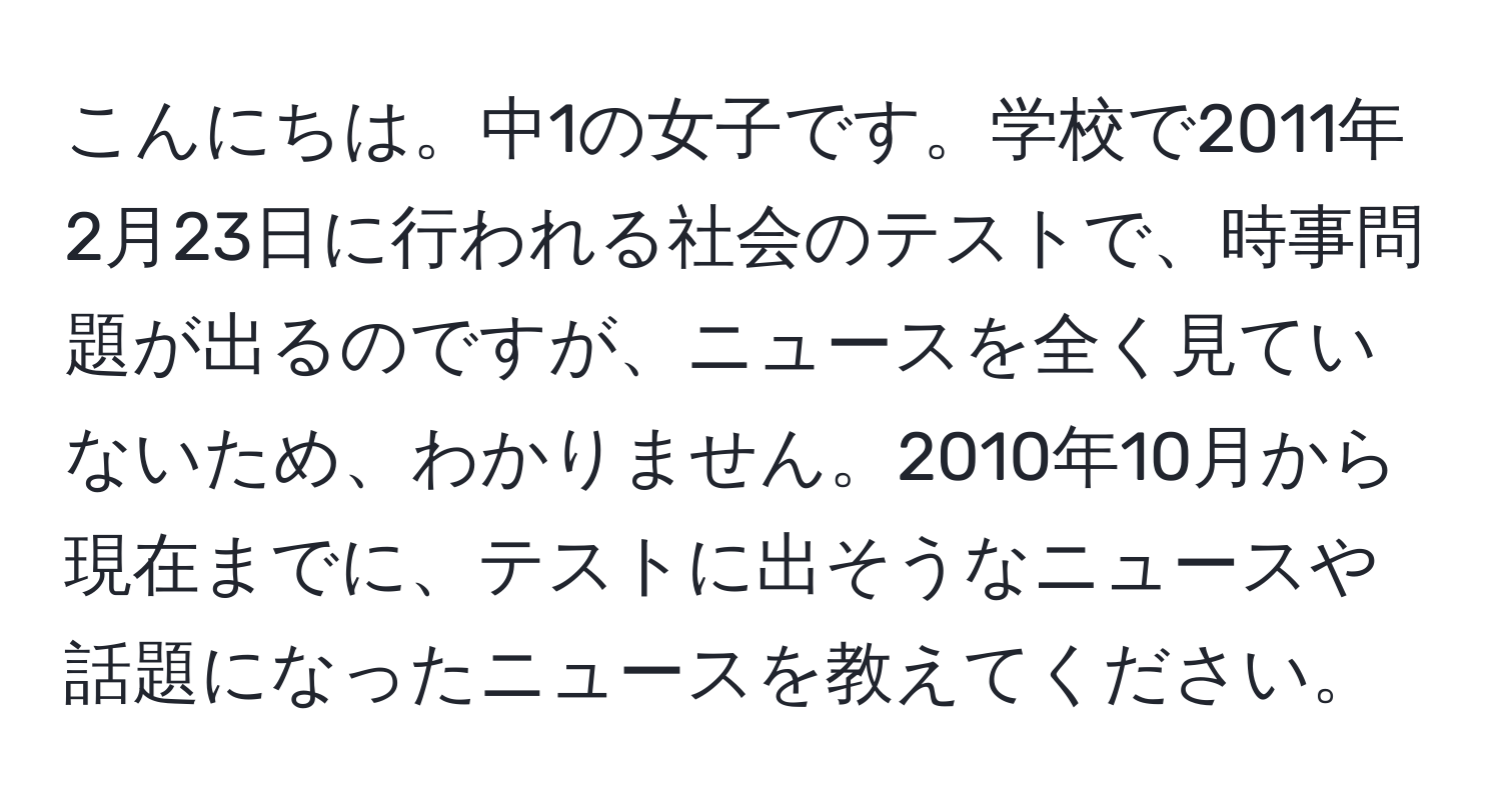 こんにちは。中1の女子です。学校で2011年2月23日に行われる社会のテストで、時事問題が出るのですが、ニュースを全く見ていないため、わかりません。2010年10月から現在までに、テストに出そうなニュースや話題になったニュースを教えてください。