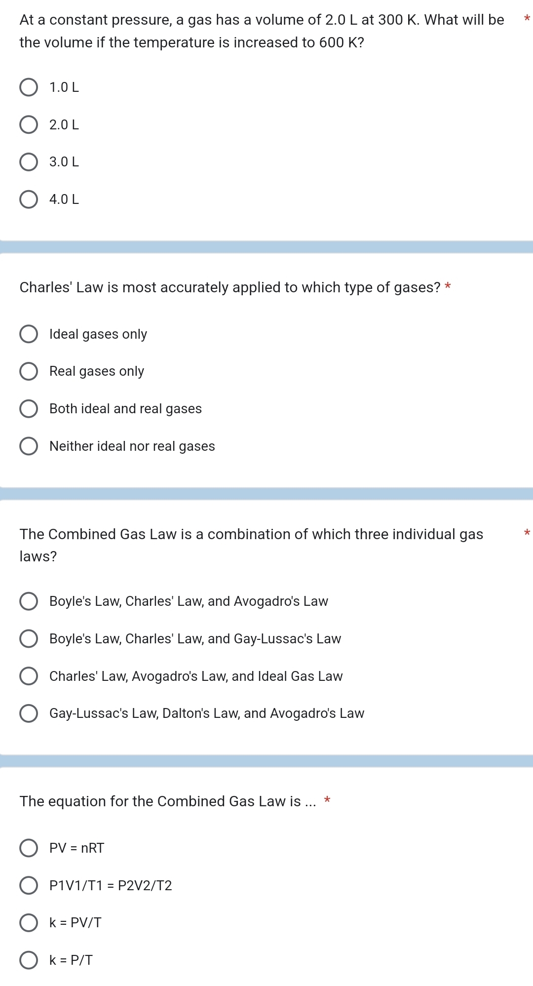 At a constant pressure, a gas has a volume of 2.0 L at 300 K. What will be **
the volume if the temperature is increased to 600 K?
1.0 L
2.0 L
3.0 L
4.0 L
Charles' Law is most accurately applied to which type of gases? *
Ideal gases only
Real gases only
Both ideal and real gases
Neither ideal nor real gases
The Combined Gas Law is a combination of which three individual gas *
laws?
Boyle's Law, Charles' Law, and Avogadro's Law
Boyle's Law, Charles' Law, and Gay-Lussac's Law
Charles' Law, Avogadro's Law, and Ideal Gas Law
Gay-Lussac's Law, Dalton's Law, and Avogadro's Law
The equation for the Combined Gas Law is ... *
PV=nRT
P1V1/T1= P' 2V2/T2
k=PV/T
k=P/T