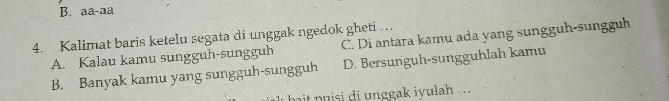 aa-aa 
4. Kalimat baris ketelu segata di unggak ngedok gheti …
A. Kalau kamu sungguh-sungguh C. Di antara kamu ada yang sungguh-sungguh
B. Banyak kamu yang sungguh-sungguh D. Bersunguh-sungguhlah kamu
t p u i s i di unggak iyulah ...