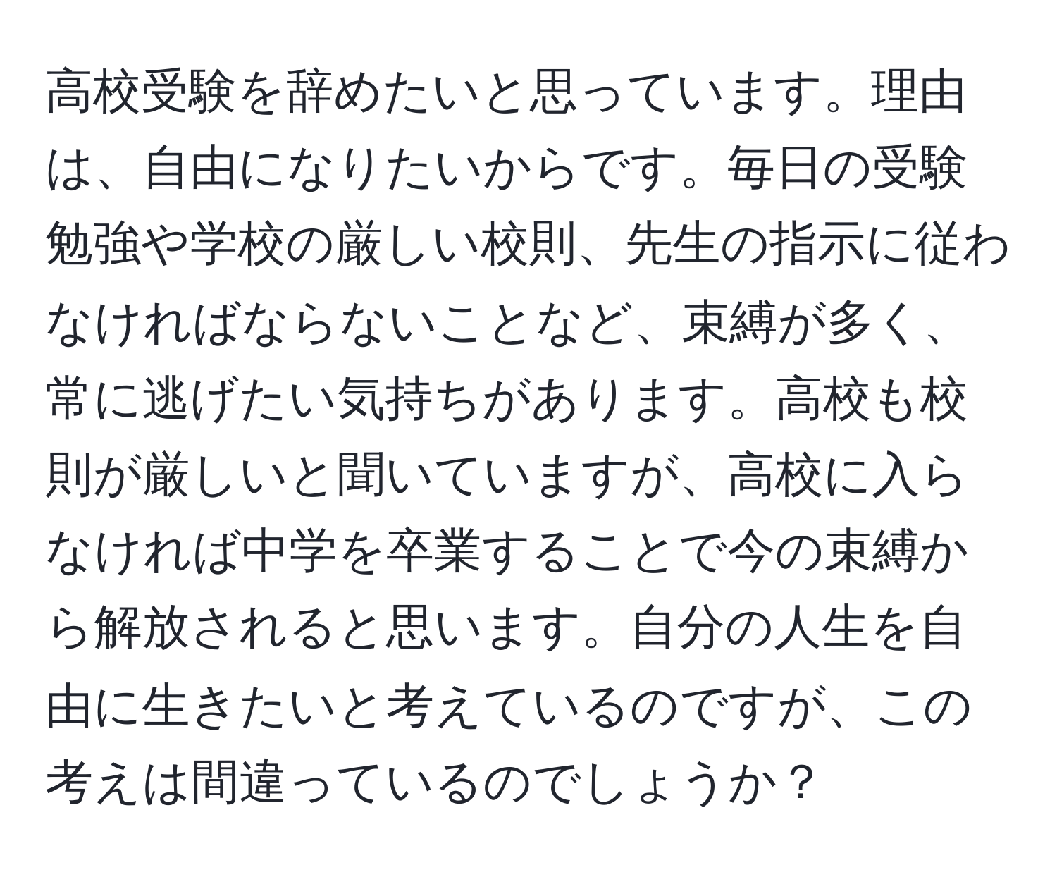 高校受験を辞めたいと思っています。理由は、自由になりたいからです。毎日の受験勉強や学校の厳しい校則、先生の指示に従わなければならないことなど、束縛が多く、常に逃げたい気持ちがあります。高校も校則が厳しいと聞いていますが、高校に入らなければ中学を卒業することで今の束縛から解放されると思います。自分の人生を自由に生きたいと考えているのですが、この考えは間違っているのでしょうか？