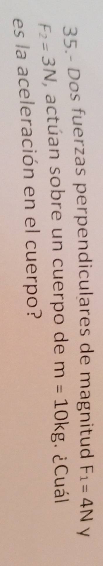 35.- Dos fuerzas perpendiculares de magnitud F_1=4N
F_2=3N , actúan sobre un cuerpo de m=10kg ¿Cuál 
es la aceleración en el cuerpo?
