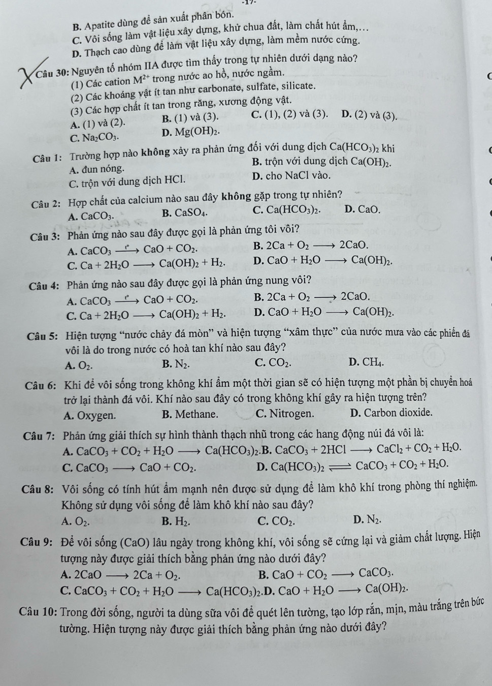 B. Apatite dùng đề sản xuất phân bón.
C. Vôi sống làm vật liệu xây dựng, khử chua đất, làm chất hút ẩm,...
D. Thạch cao dùng để làm vật liệu xây dựng, làm mềm nước cứng.
Câu 30: Nguyên tố nhóm IIA được tìm thấy trong tự nhiên dưới dạng nào?
(1) Các cation M^(2+) trong nước ao hồ, nước ngầm.
(
(2) Các khoáng vật ít tan như carbonate, sulfate, silicate.
(3) Các hợp chất ít tan trong răng, xương động vật.
A. (1) và (2). B. (1) và (3). C. (1), (2) và (3). D. (2) và (3).
C. Na_2CO_3. D. Mg(OH)_2.
Câu 1: Trường hợp nào không xảy ra phản ứng đối với dung dịch Ca(HCO_3) khi
B. trộn với dung dịch Ca(OH)_2.
A. đun nóng.
C. trộn với dung dịch HCl.
D. cho NaCl vào.
Câu 2: Hợp chất của calcium nào sau đây không gặp trong tự nhiên?
A. CaCO_3. B. CaSO_4. C. Ca(HCO_3)_2. D. CaO.
Câu 3: Phản ứng nào sau đây được gọi là phản ứng tôi vôi?
B.
A. CaCO_3to CaO+CO_2. 2Ca+O_2to 2CaO.
C. Ca+2H_2Oto Ca(OH)_2+H_2. D. CaO+H_2Oto Ca(OH)_2.
Câu 4: Phản ứng nào sau đây được gọi là phản ứng nung vôi?
B.
A. CaCO_3to CaCaO+CO_2. 2Ca+O_2to 2CaO.
C. Ca+2H_2Oto Ca(OH)_2+H_2. D. CaO+H_2Oto Ca(OH)_2.
Câu 5: Hiện tượng “nước chảy đá mòn” và hiện tượng “xâm thực” của nước mưa vào các phiến đá
vôi là do trong nước có hoà tan khí nào sau đây?
A. O_2. B. N_2. C. CO_2. D. CH₄.
Câu 6: Khi để vôi sống trong không khí ẩm một thời gian sẽ có hiện tượng một phần bị chuyển hoá
trở lại thành đá vôi. Khí nào sau đây có trong không khí gây ra hiện tượng trên?
A. Oxygen. B. Methane. C. Nitrogen. D. Carbon dioxide.
Câu 7: Phản ứng giải thích sự hình thành thạch nhũ trong các hang động núi đá vôi là:
A. CaCO_3+CO_2+H_2Oto Ca(HCO_3) )2.B. CaCO_3+2HClto CaCl_2+CO_2+H_2O.
C. CaCO_3 _  CaO+CO_2. D. Ca(HCO_3)_2leftharpoons CaCO_3+CO_2+H_2O.
Câu 8: Vôi sống có tính hút ẩm mạnh nên được sử dụng để làm khô khí trong phòng thí nghiệm.
Không sử dụng vôi sống để làm khô khí nào sau đây?
A. O_2. B. H_2. C. CO_2. D. N_2.
Câu 9: Để vôi sống (CaO) lâu ngày trong không khí, vôi sống sẽ cứng lại và giảm chất lượng. Hiện
tượng này được giải thích bằng phản ứng nào dưới đây?
A. 2CaOto 2Ca+O_2. B. CaO+CO_2to CaCO_3.
C. CaCO_3+CO_2+H_2Oto Ca(HCO_3)_2. D. CaO+H_2Oto Ca(OH)_2.
Câu 10: Trong đời sống, người ta dùng sữa vôi để quét lên tường, tạo lớp rắn, mịn, màu trắng trên bức
tường. Hiện tượng này được giải thích bằng phản ứng nào dưới đây?