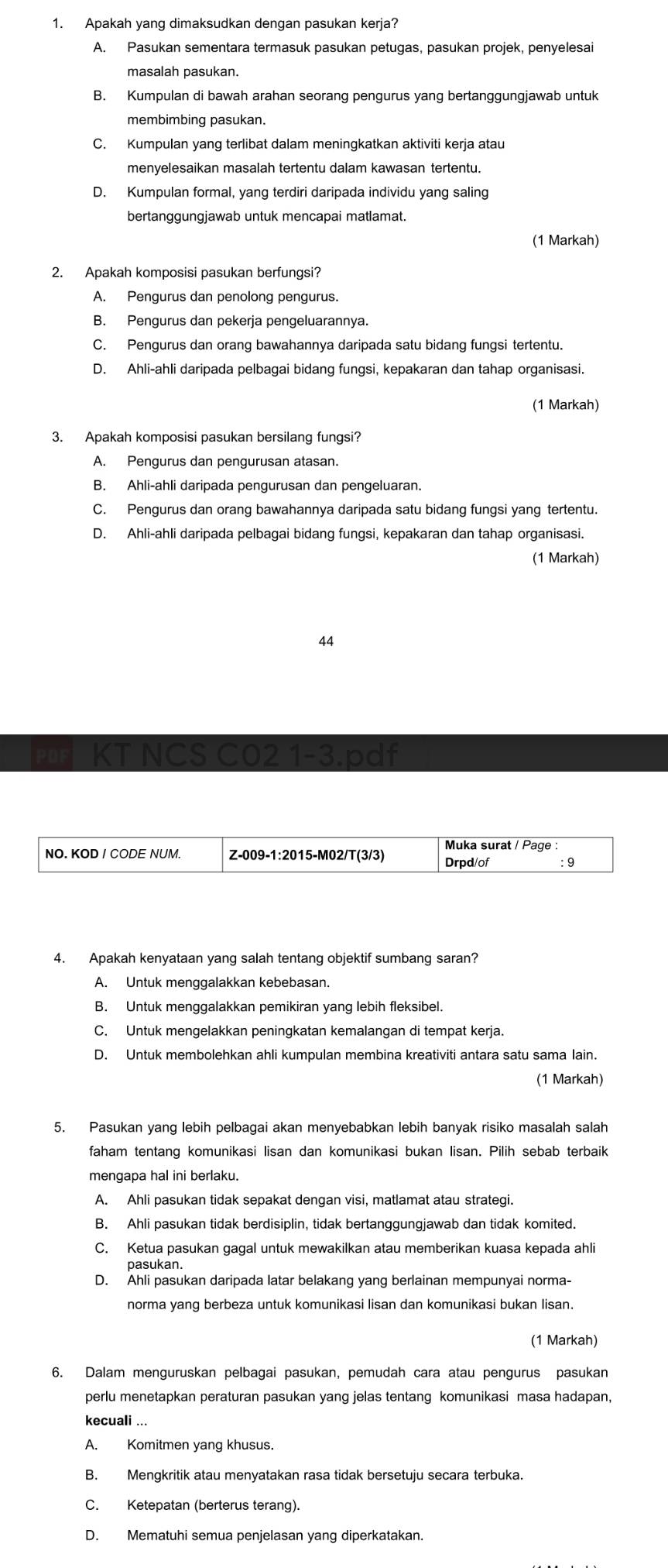 Apakah yang dimaksudkan dengan pasukan kerja?
A. Pasukan sementara termasuk pasukan petugas, pasukan projek, penyelesai
masalah pasukan.
B. Kumpulan di bawah arahan seorang pengurus yang bertanggungjawab untuk
membimbing pasukan.
C. Kumpulan yang terlibat dalam meningkatkan aktiviti kerja atau
menyelesaikan masalah tertentu dalam kawasan tertentu.
D. Kumpulan formal, yang terdiri daripada individu yang saling
bertanggungjawab untuk mencapai matlamat.
(1 Markah)
2. Apakah komposisi pasukan berfungsi?
A. Pengurus dan penolong pengurus.
B. Pengurus dan pekerja pengeluarannya.
C. Pengurus dan orang bawahannya daripada satu bidang fungsi tertentu.
D. Ahli-ahli daripada pelbagai bidang fungsi, kepakaran dan tahap organisasi.
(1 Markah)
3. Apakah komposisi pasukan bersilang fungsi?
A. Pengurus dan pengurusan atasan.
B. Ahli-ahli daripada pengurusan dan pengeluaran.
C. Pengurus dan orang bawahannya daripada satu bidang fungsi yang tertentu.
D. Ahli-ahli daripada pelbagai bidang fungsi, kepakaran dan tahap organisasi.
(1 Markah)
44
KT NCS C02 1-3.pdf
NO. KOD I CODE NUM. Z-009-1:2015-M02/T(3/3) Muka surat / Page
Drpd/of :9
4. Apakah kenyataan yang salah tentang objektif sumbang saran?
A. Untuk menggalakkan kebebasan.
B. Untuk menggalakkan pemikiran yang lebih fleksibel.
C. Untuk mengelakkan peningkatan kemalangan di tempat kerja.
D. Untuk membolehkan ahli kumpulan membina kreativiti antara satu sama lain.
(1 Markah)
5. Pasukan yang lebih pelbagai akan menyebabkan lebih banyak risiko masalah salah
faham tentang komunikasi lisan dan komunikasi bukan lisan. Pilih sebab terbaik
mengapa hal ini berlaku.
A. Ahli pasukan tidak sepakat dengan visi, matlamat atau strategi.
B. Ahli pasukan tidak berdisiplin, tidak bertanggungjawab dan tidak komited.
C. Ketua pasukan gagal untuk mewakilkan atau memberikan kuasa kepada ahli
pasukan.
D. Ahli pasukan daripada latar belakang yang berlainan mempunyai norma-
norma yang berbeza untuk komunikasi lisan dan komunikasi bukan lisan.
(1 Markah)
6. Dalam menguruskan pelbagai pasukan, pemudah cara atau pengurus pasukan
perlu menetapkan peraturan pasukan yang jelas tentang komunikasi masa hadapan,
kecuali ...
A. Komitmen yang khusus.
B. Mengkritik atau menyatakan rasa tidak bersetuju secara terbuka.
C. Ketepatan (berterus terang).
D. Mematuhi semua penjelasan yang diperkatakan.