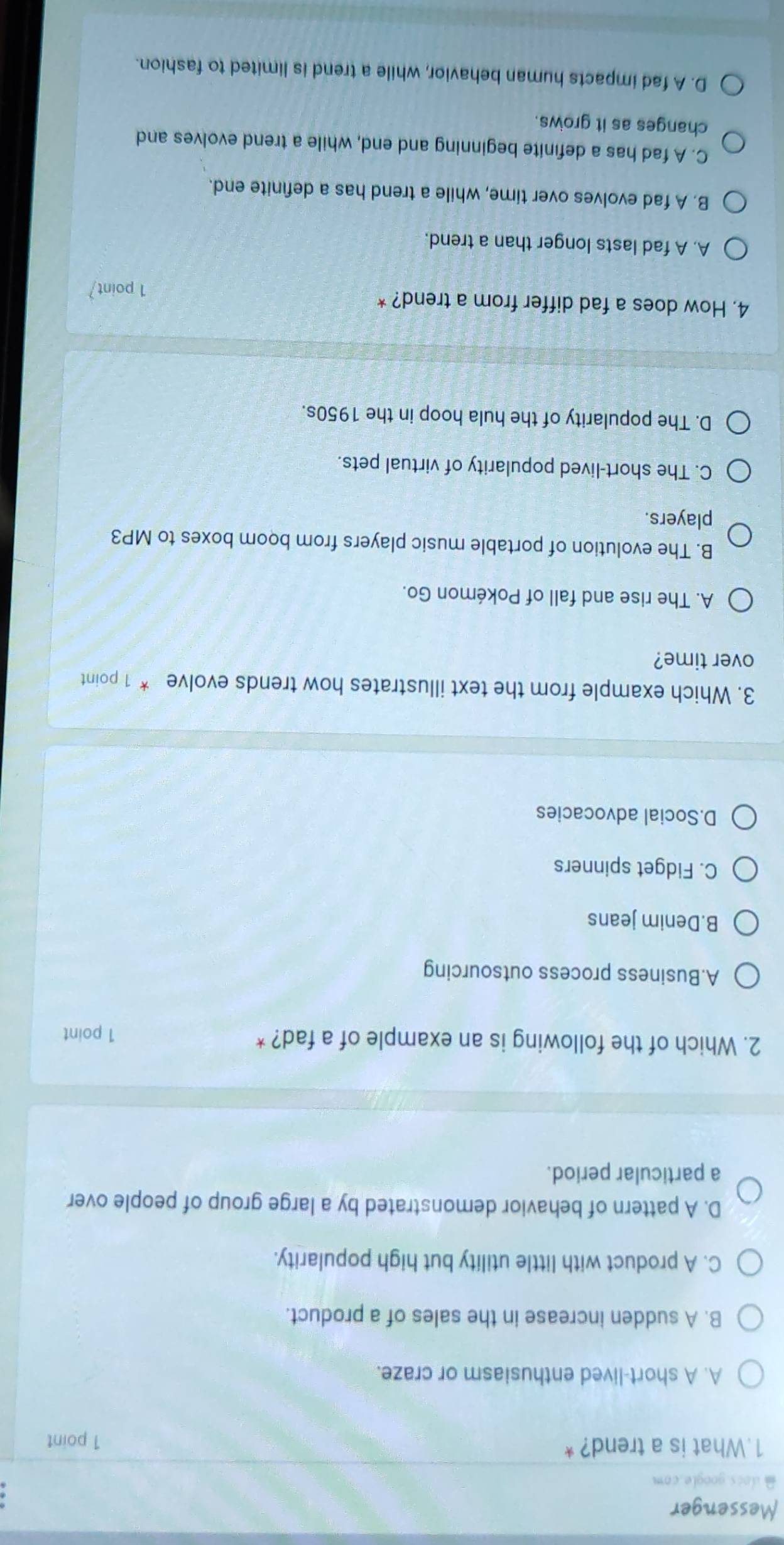 Messenger
docs.google.com
1.What is a trend? *
1 point
A. A short-lived enthusiasm or craze.
B. A sudden increase in the sales of a product.
C. A product with little utility but high popularity.
D. A pattern of behavior demonstrated by a large group of people over
a particular period.
2. Which of the following is an example of a fad? * 1 point
A.Business process outsourcing
B.Denim jeans
C. Fidget spinners
D.Social advocacies
3. Which example from the text illustrates how trends evolve * 1 point
over time?
A. The rise and fall of Pokémon Go.
B. The evolution of portable music players from boom boxes to MP3
players.
C. The short-lived popularity of virtual pets.
D. The popularity of the hula hoop in the 1950s.
4. How does a fad differ from a trend? *
1 point
A. A fad lasts longer than a trend.
B. A fad evolves over time, while a trend has a definite end.
C. A fad has a definite beginning and end, while a trend evolves and
changes as it grows.
D. A fad impacts human behavior, while a trend is limited to fashion.