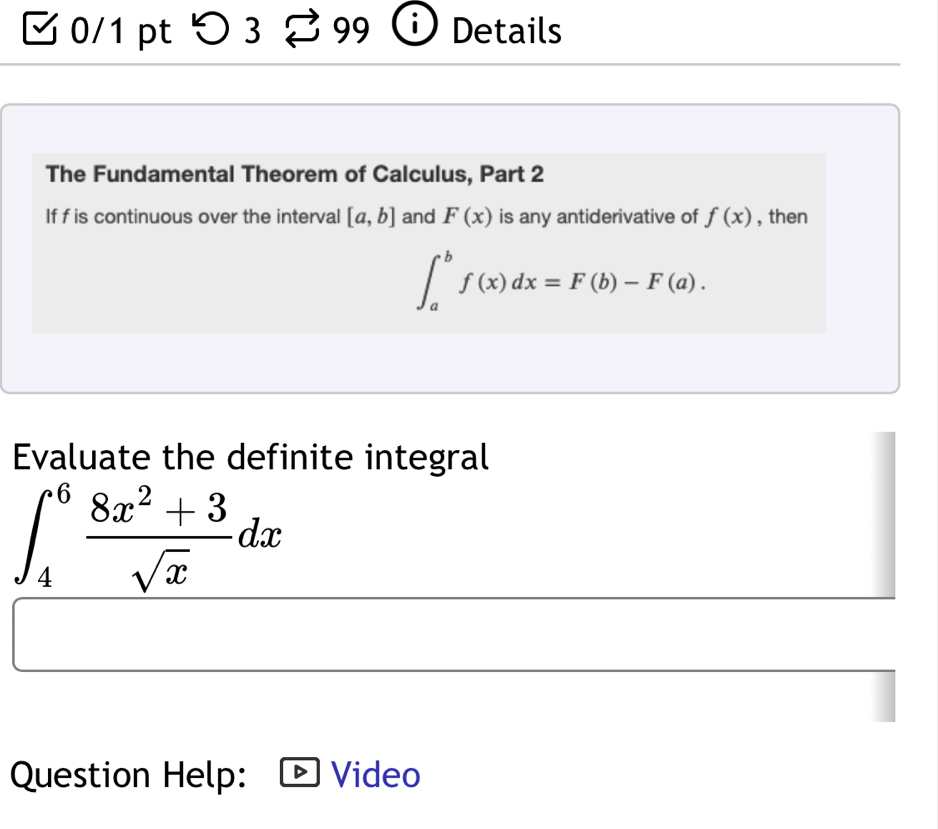 つ3 99 Details 
The Fundamental Theorem of Calculus, Part 2 
If f is continuous over the interval [a,b] and F(x) is any antiderivative of f(x) , then
∈t _a^(bf(x)dx=F(b)-F(a). 
Evaluate the definite integral
∈t _4^6frac 8x^2)+3sqrt(x)dx
Question Help: Video