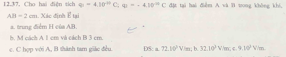 Cho hai điện tích q_1=4.10^(-10)C; q_2=-4.10^(-10)C đặt tại hai điểm A và B trong không khí,
AB=2cm. Xác định vector E tại 
a. trung điểm H của AB. 
b. M cách A 1 cm và cách B 3 cm. 
c. C hợp với A, B thành tam giặc đều. ĐS: a. 72.10^3V/m;b. 32.10^3V/m;c. 9.10^3V/m.