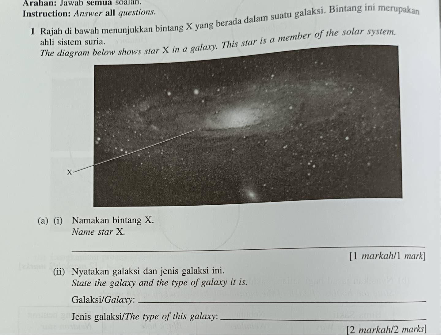 Arahan: Jawab semua soalan. 
Instruction: Answer all questions. 
1 Rajah di bawah menunjukkan bintang X yang berada dalam suatu galaksi. Bintang ini merupakan 
ahli sistem suria. 
ar is a member of the solar system. 
(a) (i) Namakan bintang X. 
Name star X. 
_ 
[1 markah/1 mark] 
(ii) Nyatakan galaksi dan jenis galaksi ini. 
State the galaxy and the type of galaxy it is. 
Galaksi/Galaxy:_ 
Jenis galaksi/The type of this galaxy:_ 
[2 markah/2 marks]