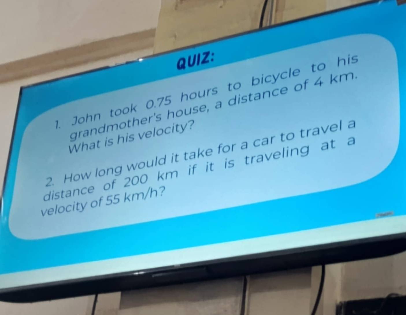 John took 0.75 hours to bicycle to his 
grandmother's house, a distance of 4 km
What is his velocity? 
2. How long would it take for a car to travel a 
distance of 200 km if it is traveling at a 
velocity of 55 km/h?