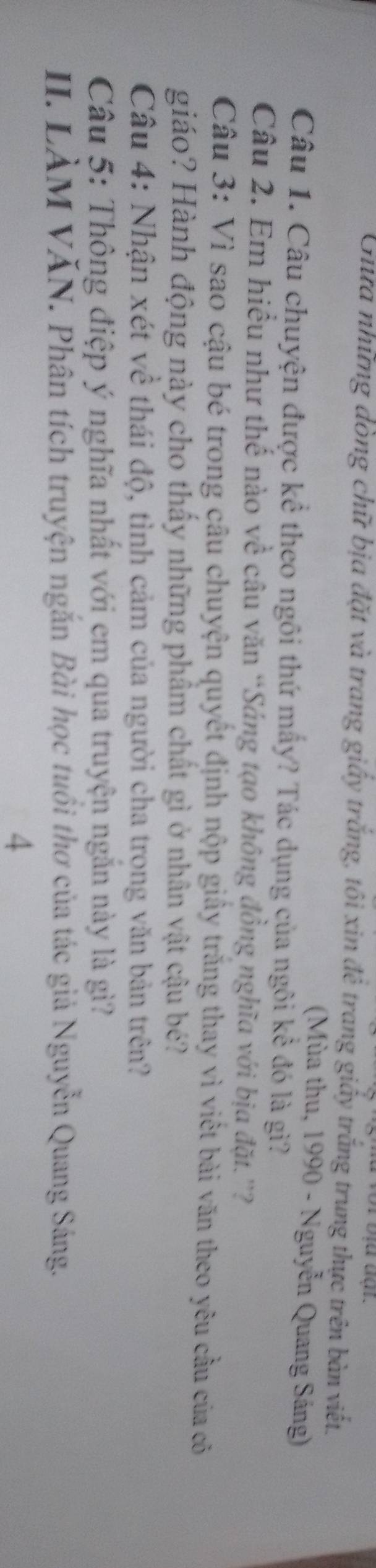 Ghữa những dòng chữ bịa đặt và trang giấy trắng, tôi xin đê trang giấy trắng trung thực trên bàn viết. 
(Mùa thu, 1990 - Nguyễn Quang Sáng) 
Câu 1. Câu chuyện được kể theo ngôi thứ mấy? Tác dụng của ngôi kể đó là gì? 
Câu 2. Em hiều như thế nào về câu văn “Sáng tạo không đồng nghĩa với bịa đặt.”? 
Câu 3: Vì sao cậu bé trong câu chuyện quyết định nộp giấy trăng thay vì viết bài văn theo yêu cầu của cô 
giáo? Hành động này cho thấy những phẩm chất gì ở nhân vật cậu bé? 
Câu 4: Nhận xét về thái độ, tình cảm của người cha trong văn bản trên? 
Câu 5: Thông điệp ý nghĩa nhất với em qua truyện ngắn này là gì? 
II. LÀM VĂN. Phân tích truyện ngắn Bài học tuổi thơ của tác giả Nguyễn Quang Sáng. 
4