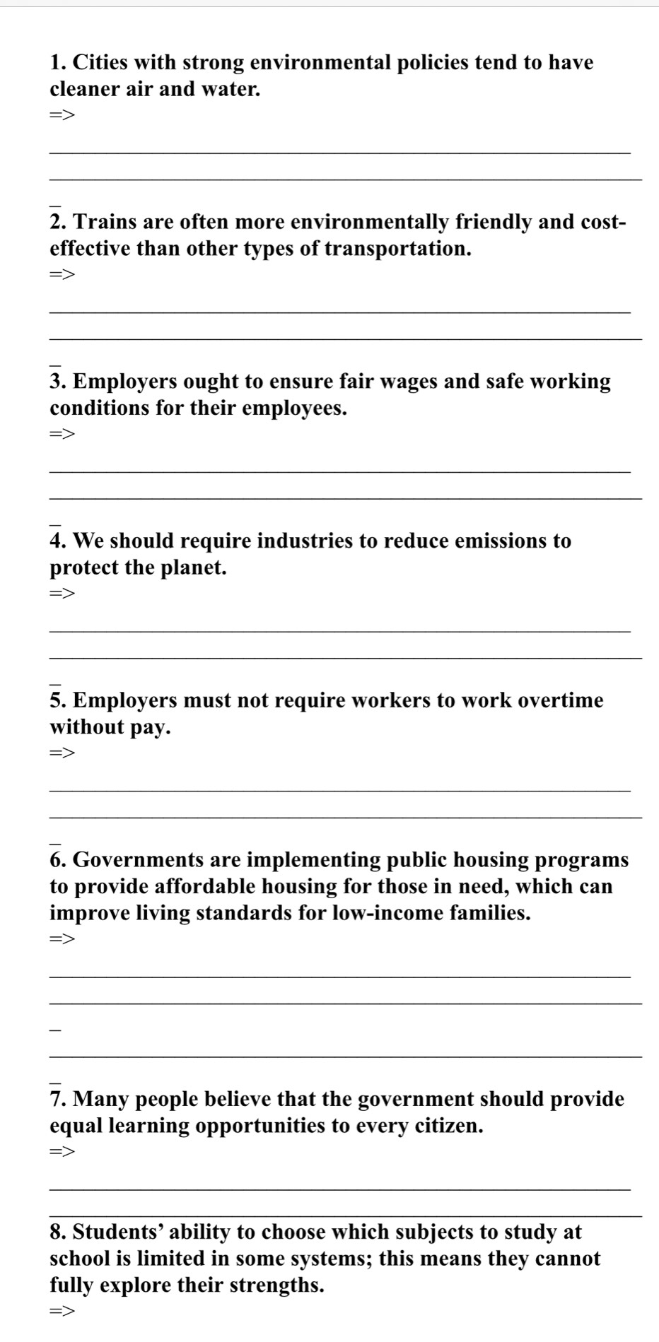 Cities with strong environmental policies tend to have 
cleaner air and water. 
= 
_ 
_ 
2. Trains are often more environmentally friendly and cost- 
effective than other types of transportation. 
_ 
_ 
3. Employers ought to ensure fair wages and safe working 
conditions for their employees. 
= 
_ 
_ 
4. We should require industries to reduce emissions to 
protect the planet. 
= 
_ 
_ 
5. Employers must not require workers to work overtime 
without pay. 
_ 
_ 
6. Governments are implementing public housing programs 
to provide affordable housing for those in need, which can 
improve living standards for low-income families. 
=> 
_ 
_ 
_ 
_ 
7. Many people believe that the government should provide 
equal learning opportunities to every citizen. 
_ 
_ 
8. Students’ ability to choose which subjects to study at 
school is limited in some systems; this means they cannot 
fully explore their strengths. 
=>